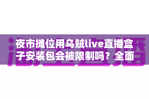 夜市摊位用乌贼live直播盒子安装包会被限制吗？全面解析使用限制、合规要点与避坑指南