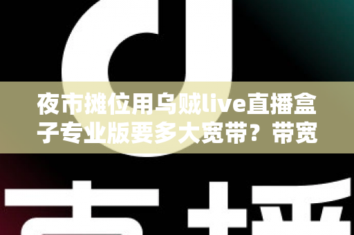 夜市摊位用乌贼live直播盒子专业版要多大宽带?带宽配置与直播优化全攻略 夜市摊位用乌贼live直播盒子专业版要多大宽带?带宽配置与直播优化全攻略