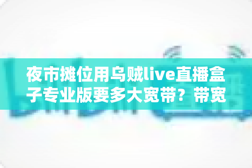 夜市摊位用乌贼live直播盒子专业版要多大宽带？带宽配置与直播优化全攻略