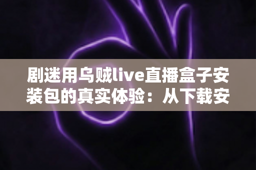 剧迷用乌贼live直播盒子安装包的真实体验：从下载安装到深夜追剧的全程实测分享
