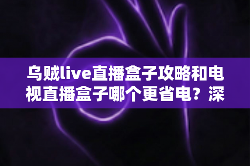 乌贼live直播盒子攻略和电视直播盒子哪个更省电？深度解析功耗差异与实用省电指南