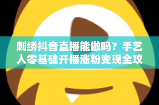 刺绣抖音直播能做吗?手艺人零基础开播涨粉变现全攻略 刺绣抖音直播能做吗?手艺人零基础开播涨粉变现全攻略