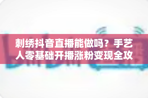 刺绣抖音直播能做吗?手艺人零基础开播涨粉变现全攻略 刺绣抖音直播能做吗?手艺人零基础开播涨粉变现全攻略