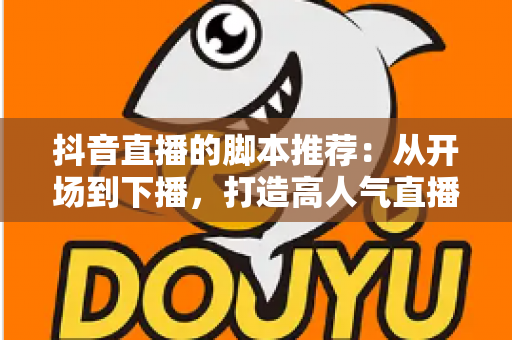 抖音直播的脚本推荐:从开场到下播,打造高人气直播间的全流程话术指南 抖音直播的脚本推荐:从开场到下播,打造高人气直播间的全流程话术指南