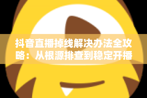 抖音直播掉线解决办法全攻略：从根源排查到稳定开播的完整指南