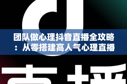 团队做心理抖音直播全攻略:从零搭建高人气心理直播间的实战运营指南 团队做心理抖音直播全攻略:从零搭建高人气心理直播间的实战运营指南