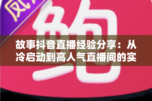 故事抖音直播经验分享：从冷启动到高人气直播间的实战心法与避坑指南