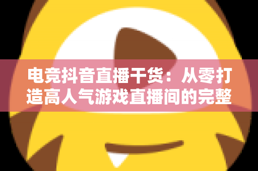 电竞抖音直播干货：从零打造高人气游戏直播间的完整实战指南