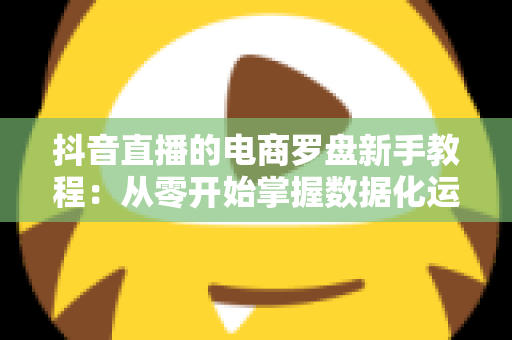 抖音直播的电商罗盘新手教程：从零开始掌握数据化运营，让你的直播间流量与销量双提升