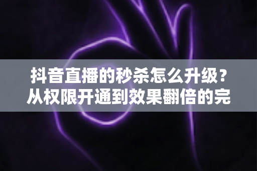 抖音直播的秒杀怎么升级?从权限开通到效果翻倍的完整实战指南 抖音直播的秒杀怎么升级?从权限开通到效果翻倍的完整实战指南