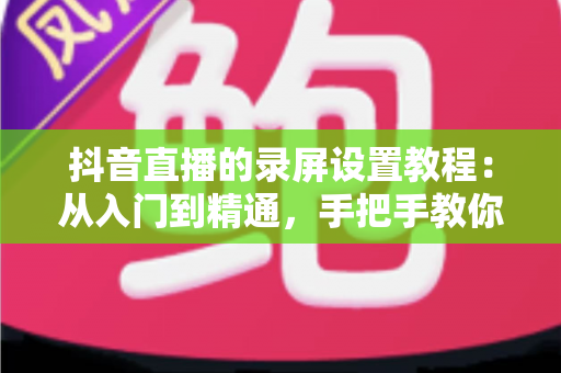 抖音直播的录屏设置教程:从入门到精通,手把手教你录制高清直播画面不留遗憾 抖音直播的录屏设置教程:从入门到精通,手把手教你录制高清直播画面不留遗憾