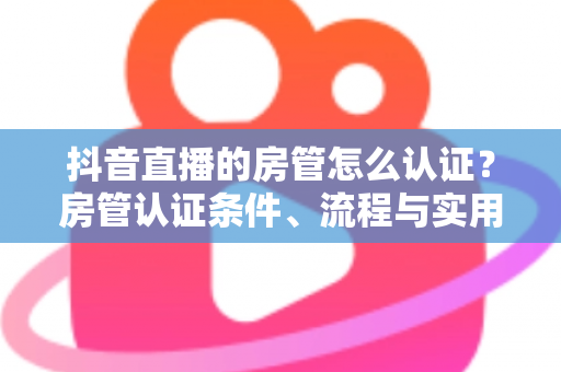 抖音直播的房管怎么认证？房管认证条件、流程与实用技巧全解析