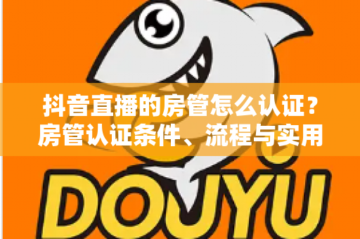 抖音直播的房管怎么认证？房管认证条件、流程与实用技巧全解析