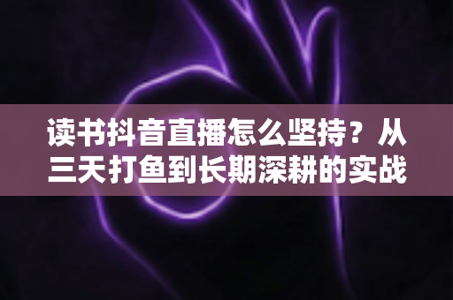 读书抖音直播怎么坚持？从三天打鱼到长期深耕的实战指南