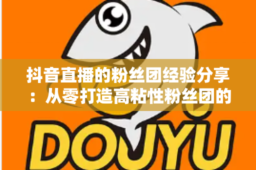抖音直播的粉丝团经验分享：从零打造高粘性粉丝团的实战运营指南
