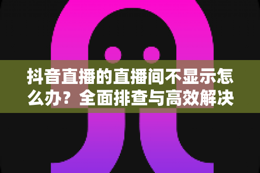 抖音直播的直播间不显示怎么办?全面排查与高效解决方案指南 抖音直播的直播间不显示怎么办?全面排查与高效解决方案指南