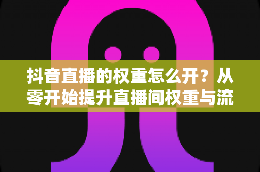 抖音直播的权重怎么开?从零开始提升直播间权重与流量的完整实战指南 抖音直播的权重怎么开?从零开始提升直播间权重与流量的完整实战指南