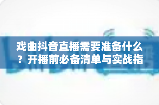 戏曲抖音直播需要准备什么?开播前必备清单与实战指南全解析 戏曲抖音直播需要准备什么?开播前必备清单与实战指南全解析