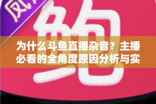 为什么斗鱼直播杂音?主播必看的全角度原因分析与实用解决指南 为什么斗鱼直播杂音?主播必看的全角度原因分析与实用解决指南
