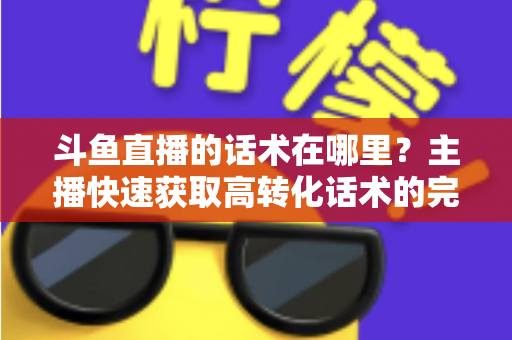斗鱼直播的话术在哪里?主播快速获取高转化话术的完整指南 斗鱼直播的话术在哪里?主播快速获取高转化话术的完整指南