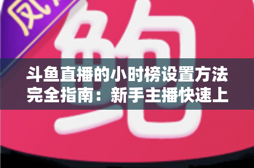 斗鱼直播的小时榜设置方法完全指南：新手主播快速上榜、提升直播间曝光与人气的实战秘籍