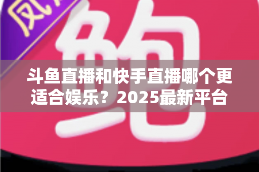 斗鱼直播和快手直播哪个更适合娱乐？2025最新平台娱乐体验深度对比全解析