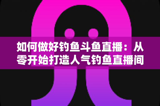 如何做好钓鱼斗鱼直播：从零开始打造人气钓鱼直播间的全流程实战指南