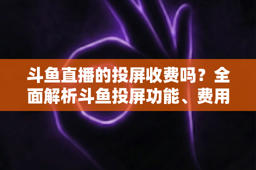斗鱼直播的投屏收费吗？全面解析斗鱼投屏功能、费用明细与实用操作指南