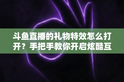 斗鱼直播的礼物特效怎么打开？手把手教你开启炫酷互动特效的完整攻略
