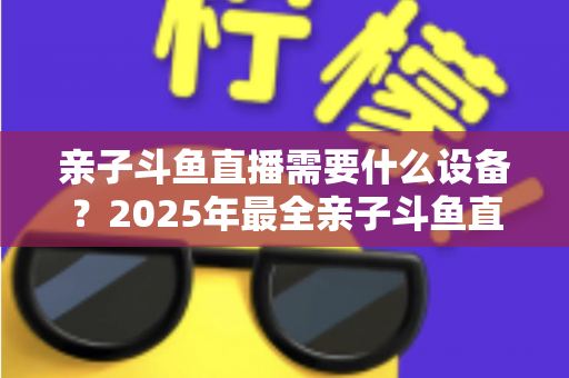 亲子斗鱼直播需要什么设备？2025年最全亲子斗鱼直播设备清单与搭建指南