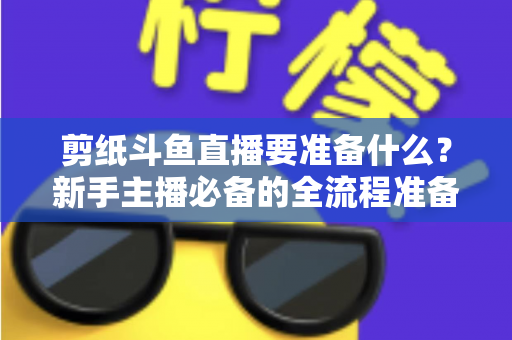 剪纸斗鱼直播要准备什么?新手主播必备的全流程准备清单与实操指南 剪纸斗鱼直播要准备什么?新手主播必备的全流程准备清单与实操指南