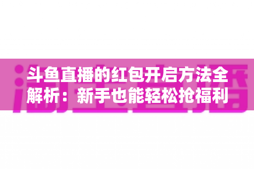 斗鱼直播的红包开启方法全解析：新手也能轻松抢福利的完整指南