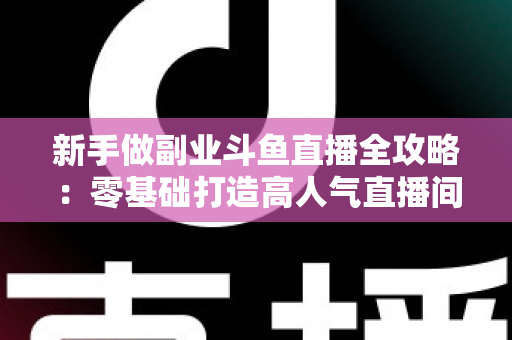 新手做副业斗鱼直播全攻略：零基础打造高人气直播间的赚钱秘籍