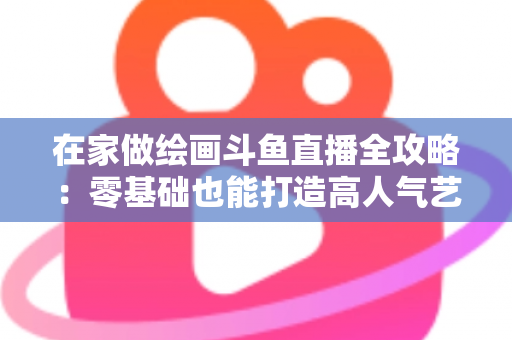 在家做绘画斗鱼直播全攻略：零基础也能打造高人气艺术直播间