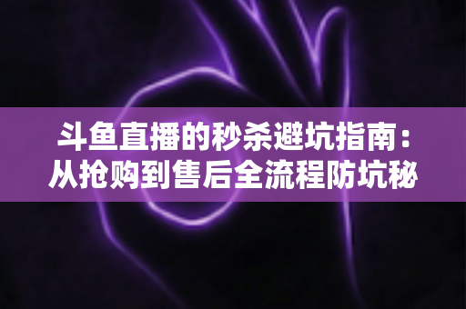 斗鱼直播的秒杀避坑指南：从抢购到售后全流程防坑秘籍，让你花对每一分钱