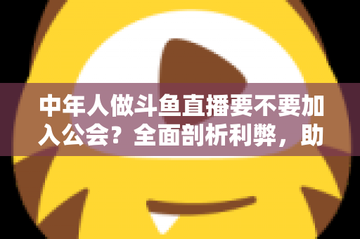 中年人做斗鱼直播要不要加入公会？全面剖析利弊，助你做出明智选择