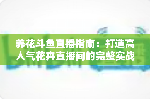 养花斗鱼直播指南：打造高人气花卉直播间的完整实战攻略