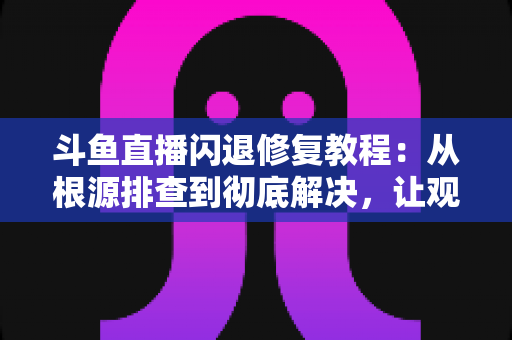 斗鱼直播闪退修复教程：从根源排查到彻底解决，让观看体验重回流畅稳定