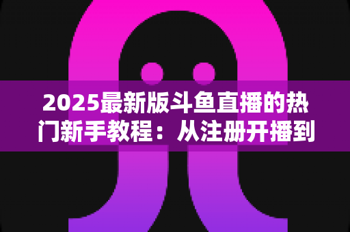2025最新版斗鱼直播的热门新手教程：从注册开播到人气飙升的完整入门指南