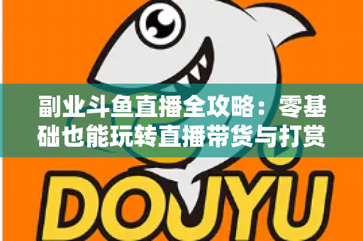 副业斗鱼直播全攻略：零基础也能玩转直播带货与打赏变现的实战指南