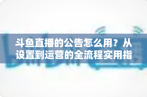 斗鱼直播的公告怎么用？从设置到运营的全流程实用指南，新手主播一看就会