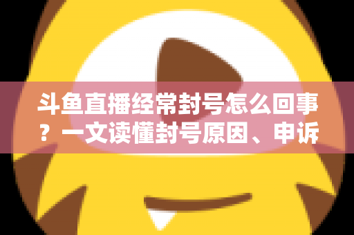 斗鱼直播经常封号怎么回事？一文读懂封号原因、申诉方法与防封指南