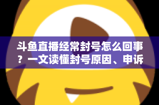 斗鱼直播经常封号怎么回事？一文读懂封号原因、申诉方法与防封指南