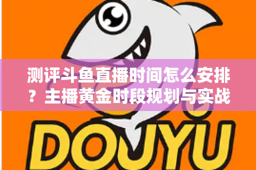 测评斗鱼直播时间怎么安排？主播黄金时段规划与实战运营全攻略