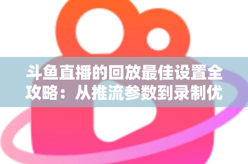 斗鱼直播的回放最佳设置全攻略：从推流参数到录制优化，助你打造高清流畅的直播回放