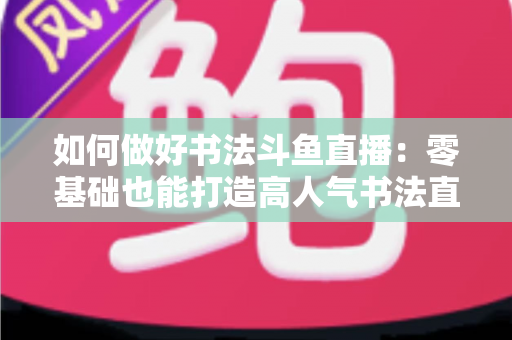如何做好书法斗鱼直播:零基础也能打造高人气书法直播间的全攻略 如何做好书法斗鱼直播:零基础也能打造高人气书法直播间的全攻略