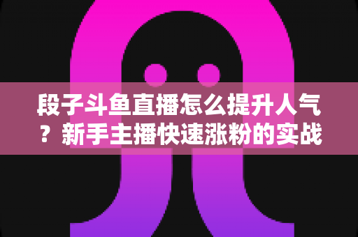 段子斗鱼直播怎么提升人气？新手主播快速涨粉的实战秘籍全解析