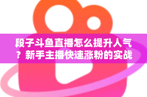 段子斗鱼直播怎么提升人气？新手主播快速涨粉的实战秘籍全解析