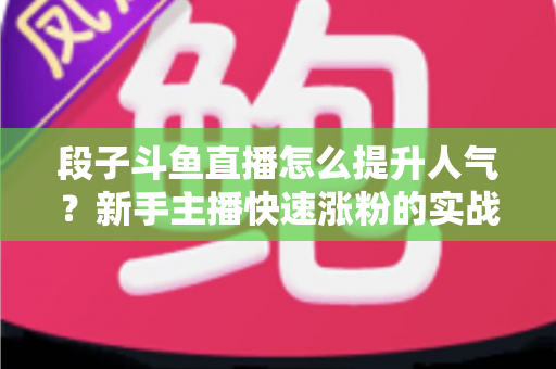 段子斗鱼直播怎么提升人气？新手主播快速涨粉的实战秘籍全解析