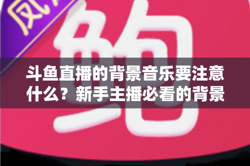 斗鱼直播的背景音乐要注意什么？新手主播必看的背景音乐选择与使用全攻略